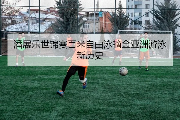 潘展乐世锦赛百米自由泳摘金亚洲游泳新历史