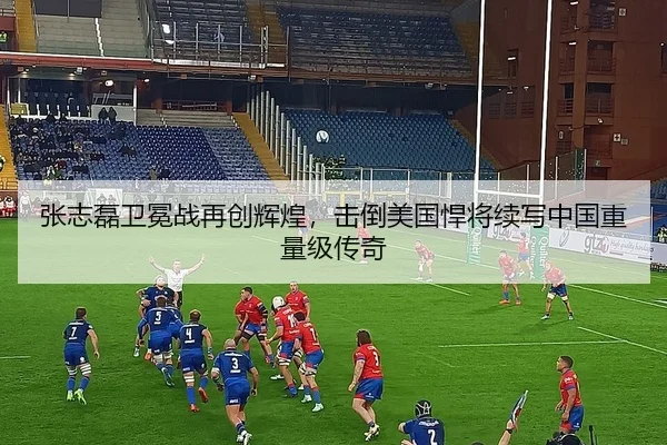 张志磊卫冕战再创辉煌，击倒美国悍将续写中国重量级传奇